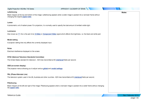 Page 149page 140
Reference Guide
APPENDIX F: GLOSSARY OF TERMS
Letterboxing
Black margins at the top and bottom of the image. Letterboxing appears w\
hen a wider image is packed into a narrower frame without 
changing the original aspect ratio.
Lumen
A photometric unit of radiant power. For projectors, it is normally used to specify the total amount of emi\
tted visible light.
Luminance
Also known as ‘Y’, this is the part of an S-Video or Component Video signal which affects the brightness, i.e. the black and...