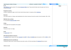 Page 150page 141
Reference Guide
APPENDIX F: GLOSSARY OF TERMS
Pr, Pb
Color difference signals used with ‘Y’ for analog Component Video inputs. They provide information about the signal color. Not to be 
confused with Cr, Cb.
Progressive scanning
A method of updating the image in which the lines of each frame are drawn\
 in a sequence, without interlacing.
Resolution
The number of pixels in an image, usually represented by the number of p\
ixels per line and the number of lines (for example, 1920 x 1200).
RGB...