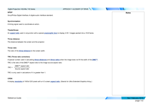 Page 151page 142
Reference Guide
APPENDIX F: GLOSSARY OF TERMS
SPDIF
Sony/Philips Digital Interface. A digital audio interface standard.
Synchronization
A timing signal used to coordinate an action.
TheaterScope
An aspect ratio used in conjunction with a special anamorphic lens to display 2.35:1 images packed into a 16:9 frame.
Throw distance
The distance between the screen and the projector.
Throw ratio
The ratio of the throw distance to the screen width.
TRC (Throw ratio correction)
A special number used in...