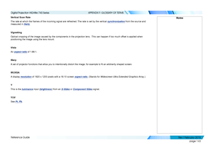 Page 152page 143
Reference Guide
APPENDIX F: GLOSSARY OF TERMS
Vertical Scan Rate
The rate at which the frames of the incoming signal are refreshed. The rate is set by the vertical synchronization from the source and 
measured in Hertz.
Vignetting
Optical cropping of the image caused by the components in the projection\
 lens.  This can happen if too much offset is applied when 
positioning the image using the lens mount.
Vista
An aspect ratio of 1.66:1.
Warp
A set of projector functions that allow you to...