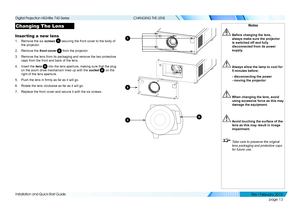 Page 21page 13
Installation and Quick-Start Guide
CHANGING THE LENS
Changing The Lens
Inserting a new lens
1. Remove the six screws 1 securing the front cover to the body of 
the projector.
2. Remove the front cover 2 from the projector.
3. Remove the lens from its packaging and remove the two protective 
caps from the front and back of the lens.
4. Insert the lens 3 into the lens aperture, making sure that the plug 
on the zoom drive mechanism lines up with the socket 4 on the 
right of the lens aperture.
5....