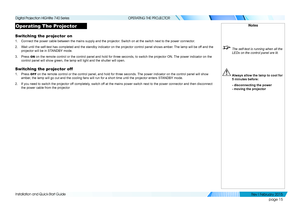 Page 23page 15
Installation and Quick-Start Guide
OPERATING THE PROJECTOR
Operating The Projector
Switching the projector on
1. Connect the power cable between the mains supply and the projector. Switch on at the switch next to the power connector.
2. Wait until the self-test has completed and the standby indicator on the p\
rojector control panel shows amber. The lamp will be off and the 
projector will be in STANDBY mode.
3. Press ON on the remote control or the control panel and hold for three seconds, \
to...