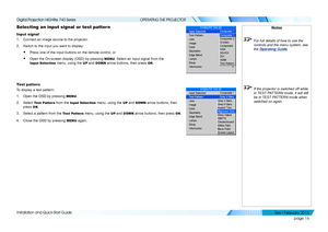 Page 24page 16
Installation and Quick-Start Guide
OPERATING THE PROJECTOR
Selecting an input signal or test pattern
Input signal
1. Connect an image source to the projector.
2. Switch to the input you want to display:
• Press one of the input buttons on the remote control, or
• Open the On-screen display (OSD) by pressing MENU. Select an input signal from the 
Input Selection menu, using the UP and DOWN arrow buttons, then press OK.
Test pattern
To display a test pattern:
1. Open the OSD by pressing MENU.
2....