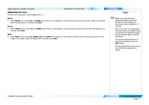 Page 25page 17
Installation and Quick-Start Guide
OPERATING THE PROJECTOR
Adjusting the lens
The lens can be adjusted using the Lens menu, or:
Zoom
• Press ZOOM, then use the UP and DOWN arrow buttons on the keypad or remote control to adjust the size of the\
 image on the screen. 
When the adjustment is finished, press EXIT.
Focus
• Press FOCUS, then use the UP and DOWN arrow buttons on the keypad or remote control to adjust the focus. When\
 the adjustment is 
finished, press EXIT.
Shift
• Press SHIFT, then...