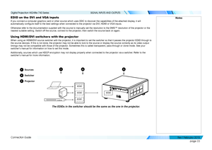 Page 32page 23
Connection Guide
SIGNAL INPUTS AND OUTPUTS
EDID on the DVI and VGA inputs
If you connect a computer graphics card or other source which uses DDC t\
o discover the capabilities of the attached display, it will 
automatically configure itself to the best settings when connected to the projector via DVI, HDMI or VGA inputs.
Otherwise refer to the documentation supplied with the source to manuall\
y set the resolution to the DMD™ resolution of the projector or the 
nearest suitable setting. Switch...