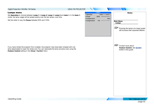 Page 75page 66
Operating Guide
USING THE PROJECTOR
Lamps menu
Set Operation to choose between Lamp 1 + Lamp 2, Lamp 1, Lamp 2 and Auto 1. In the Auto 1 
mode, the lamp usage will be spread evenly over the two lamps, over time\
.
Set the slider to vary the Power between 80% and 100%.
If you have rented the projector from a dealer, the projector may have been shipped with one 
lamp deactivated to lower the rental cost. You can reactivate the lamp (at extra cost) using the 
Feature Control setting in the Setup >...