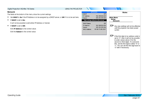 Page 78page 69
Operating Guide
USING THE PROJECTOR
Network
The fields at the bottom of the menu show the current settings.
• Set DHCP to On if the IP Address is to be assigned by a DHCP server, or Off if it is to be set here.
• If DHCP is set to On:
It will not be possible to edit either IP Address or Subnet.
• If DHCP is set to Off:
Edit IP Address to the correct value.
Edit the Subnet to the correct value.
Notes
Main MenuSetup Network
 Any new settings will not be effective 
until the projector has been power...