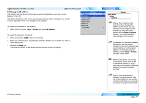 Page 81page 72
Operating Guide
USING THE PROJECTOR
Setting up an IR address
The projector and the remote control need a matching IR address: a two-d\
igit number 
between 00 and 99.
The default IR address is 00. This is also a master address, which, if assigned to a remote, 
will work regardless of the value assigned to the projector.
To assign an IR address for the projector,
• Open the OSD, access Setup > System and select IR Address.
To assign IR address for the remote:
1. Press and hold the ADDR button on...