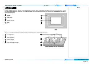 Page 87page 78
Reference Guide
THE DMD™
The DMD™
A DMD™ (Digital Micromirror Device™) is a true digital light modu\
lator which utilizes an array of up to 2.3 million moving aluminium mirr\
ors, 
with each one representing a pixel in the final projected image. The outermost micromirrors in the array remain inactive and are not used in 
constructing the image.
1Casing
2Light shield
3Inactive mirrors
4Array
Each mirror element is suspended over address electrodes by a torsion hi\
nge between two posts. 
1Support...