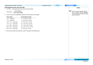 Page 94page 85
Reference Guide
CHOOSING A LENS
Calculating the throw ratio with TRC
1. For TRC > 1, amend the basic throw ratio formula as follows:
Throw distance
Screen width  x TRC
Throw ratio =
2. Once a throw ratio is established, identify the matching lens from the t\
able:
Throw ratiosThrow distance range
0.77 : 1 fixed lens1.3 - 2.5 m (4.3 - 8.2 ft)
1.16 : 1 fixed lens1.4 - 6.2 m (4.6 - 20.3 ft)
1.45 - 1.74 : 1 zoom lens1.8 - 9.3 m (5.9 - 30.5 ft)
1.74 - 2.17 : 1 zoom lens2.2 - 11.8 m (7.2 - 38.7 ft)...