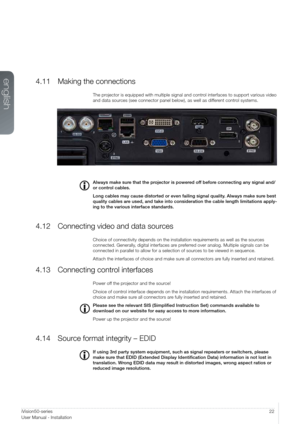 Page 2222iVision50-series  
User Manualal - Introduction
4.11 Making the connections
The projector is equipped with multiple signal and control interfaces to support various video 
and data sources (see connector panel below), as well as different control systems.
 
Always make sure that the projector is powered off before connecting any signal and/
or control cables.
Long cables may cause distorted or even failing signal quality. Always make sure best 
quality cables are used, and take into consideration the...