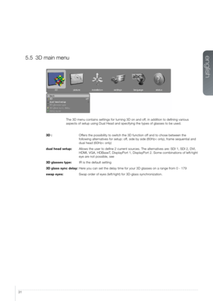 Page 3131
5.5 3D main menu
The 3D menu contains settings for turning 3D on and off, in addition to defining various 
aspects of setup using Dual Head and specifying the types of glasses to \
be used. 
3D :
 Offers the possibility to switch the 3D function of

f and to chose between the 
following alternatives for setup: off, side by side (60Hz< only), frame sequential and 
dual head (60Hz< only)
dual head setup:
 Allows the user to define 2 current sour

ces. The alternatives are: SDI 1, SDI 2, DVI, 
HDMI, VGA,...