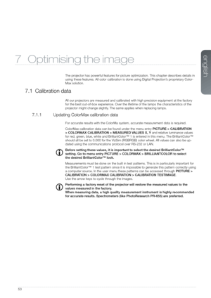 Page 5353
7 Optimising the image
The projector has powerful features for picture optimization. This chapter describes details in 
using these features. All color calibration is done using Digital Projection’s proprietary Color-
Max solution.
7.1 Calibration data
All our projectors are measured and calibrated with high precision equipment at the factory 
for the best out-of-box experience. Over the lifetime of the lamps the c\
haracteristics of the 
projector might change slightly. The same applies when...