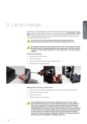 Page 6363
9 Lamp change
The indicator on the keypad will turn RED when lamp life is expired. Change the lamp when 
lifetime expires. Always replace lamp with the same type and rating. USE ORIGINAL LAMPS 
O N LY. The lamp holder employs an electronic lamp timer that is tracking the life time of the 
lamp. Always disconnect the power cord and wait until the projector has cooled down (60 
minutes) before opening the lamp cover. 
Be careful not to touch the protective glass when replacing the lamp,   
this may...