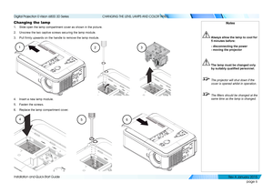 Page 12page 6
Installation and Quick-Start Guide
CHANGING THE LENS, LAMPS AND COLOR WHEEL
Changing the lamp
1. Slide open the lamp compartment cover as shown in the picture.
2. Unscrew the two captive screws securing the lamp module.
3. Pull firmly upwards on the handle to remove the lamp module.
4. Insert a new lamp module.
5. Fasten the screws.
6. Replace the lamp compartment cover.
123
Notes
 Always allow the lamp to cool for 
5 minutes before:
  - disconnecting the power 
- moving the projector
 The lamp...