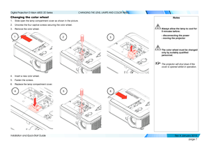 Page 13page 7
Installation and Quick-Start Guide
CHANGING THE LENS, LAMPS AND COLOR WHEEL
Changing the color wheel
1. Slide open the lamp compartment cover as shown in the picture.
2. Unscrew the four captive screws securing the color wheel.
3. Remove the color wheel.
4. Insert a new color wheel.
5. Fasten the screws.
6. Replace the lamp compartment cover.
456
321
Notes
 Always allow the lamp to cool for 
5 minutes before:
  - disconnecting the power 
- moving the projector
 The color wheel must be changed...