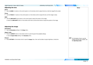 Page 16page 10
Installation and Quick-Start Guide
OPERATING THE PROJECTOR
Adjusting the lens
Zoom
• Use the ZOOM +/− buttons on the control panel or on the remote control to adjust the lens so that the image fills the screen.
Focus
• Use the FOCUS +/− buttons on the control panel or on the remote control to adjust the len\
s until the image is sharp.
Shift
• Use the LENS SHIFT arrow buttons on the control panel to adjust the position of the image,\
or press the LENS SHIFT button on the remote control then use...