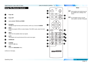 Page 29page 23
Operating Guide
USING THE REMOTE CONTROL
Using The Remote Control
1 Power ON
2 Power OFF
3 Lens controls: FOCUS and ZOOM
4 Navigation
Navigate through the menus with the arrows, confirm your choice with ENTER.
5 MENU
Access the projector OSD (on-screen display). If the OSD is open, press this button 
to exit.
6 INPUT
Select from the available video input signals.
7 AUTO
The projector will re-synchronise with the current input signal.
8 OVERSCAN
9 3D MODE
Access the 3D menu.
10 INFO
Access the...