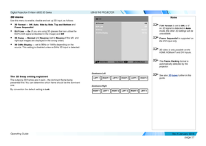 Page 43page 37
Operating Guide
USING THE PROJECTOR
3D menu
Use this menu to enable, disable and set up 3D input, as follows:
• 3D Format — Off, Auto, Side by Side, Top and Bottom and 
Frame Sequential.
• DLP Link — On (if you are using 3D glasses that can utilise the 
DLP Link® signal embedded in the image) and Off
• 3D Swap — Normal and Rever se (set to Rever se if the left- and 
right-eye images are displayed in the wrong order)
• 3D 24Hz Display — set to 96Hz or 144Hz depending on the 
source. This setting...