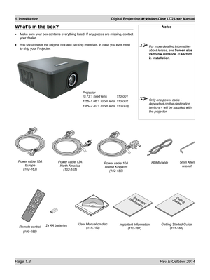 Page 16Page 1.2 Rev E October 2014
1. Introduction Digital Projection M-Vision Cine LED User Manual
What’s in the box?
•	Make sure your box contains everything listed. If any pieces are missing, contact 
your dealer.
•	You should save the original box and packing materials, in case you ever need 
to ship your Projector.
Notes
 For more detailed information 
about lenses, see Screen size 
vs throw distance, in section 
2. Installation.
 Only one power cable - 
dependent on the destination 
territory -  will be...