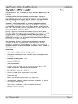 Page 17Rev E October 2014 Page 1.3
Digital Projection M-Vision Cine LED User Manual  1. Introduction
NotesKey features of the projector
Congratulations on your purchase of the Digital Projection M-Vision Cine LED 
projector.
The imagery benefits associated with the M-Vision are plentiful, including an 
expanded colour gamut range and accelerated contrast performance.  Augmenting 
these benefits is the over 60,000 hour lamp life, courtesy of solid state illumination 
technology, which guarantees a long and...