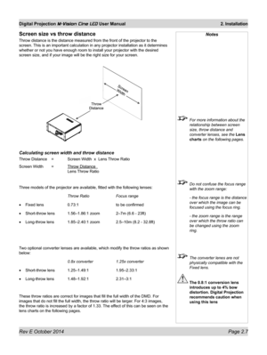 Page 25Rev E October 2014 Page 2.7
Digital Projection M-Vision Cine LED User Manual  2. Installation
Screen size vs throw distance
Throw distance is the distance measured from the front of the projector to the 
screen. This is an important calculation in any projector installation as it determines 
whether or not you have enough room to install your projector with the desired 
screen size, and if your image will be the right size for your screen.
Calculating screen width and throw distance
Throw Distance  =...