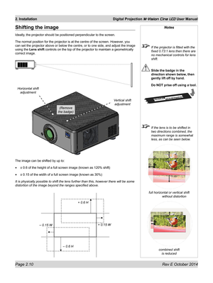 Page 28Page 2.10 Rev E October 2014
2. Installation Digital Projection M-Vision Cine LED User Manual
Notes
 If the projector is fitted with the 
fixed 0.73:1 lens then there are 
no mechanical controls for lens 
shift.
 Slide the badge in the 
direction shown below, then 
gently lift off by hand.
  Do NOT prise off using a tool.
 If the lens is to be shifted in 
two directions combined, the 
maximum range is somewhat 
less, as can be seen below. 
full horizontal or vertical shift 
without distortion
combined...