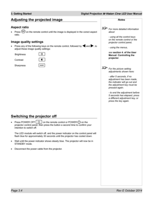 Page 38Page 3.4 Rev E October 2014
3. Getting Started Digital Projection M-Vision Cine LED User Manual
Adjusting the projected image
Aspect ratio
•	Press  on the remote control until the image is displayed in the corect aspect\
 
ratio.
Image quality settings
•	Press any of the following keys on the remote control, followed by  and , to 
adjust these image quality settings:
 Brightness   
Contrast  
Sharpness  
Notes
  For more detailed information 
about:
  - using all the control keys 
on the remote control...