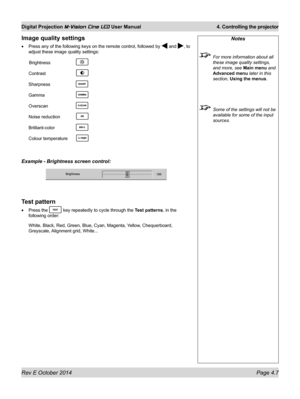 Page 45Rev E October 2014 Page 4.7
Digital Projection M-Vision Cine LED User Manual  4. Controlling the projector
Image quality settings
•	Press any of the following keys on the remote control, followed by  and , to 
adjust these image quality settings:
 Brightness   
Contrast  
Sharpness  
Gamma  
Overscan  
Noise reduction 
Brilliant-color   
Colour temperature 
Example - Brightness screen control:
Test pattern
•	Press the  key repeatedly to cycle through the Test patterns, in the 
following order:
White,...