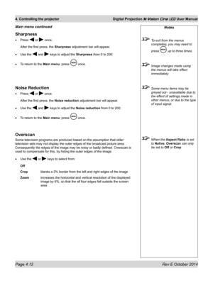 Page 50Page 4.12 Rev E October 2014
4. Controlling the projector Digital Projection M-Vision Cine LED User Manual
Notes
 To exit from the menus 
completely, you may need to 
press  up to three times.
 Image changes made using 
the menus will take effect 
immediately.
 Some menu items may be 
greyed out - unavailable due to 
the effect of settings made in 
other menus, or due to the type 
of input signal.
 When the Aspect Ratio is set 
to Native, Overscan can only 
be set to Off or Crop
Sharpness
•	Press  or...