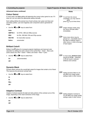 Page 54Page 4.16 Rev E October 2014
4. Controlling the projector Digital Projection M-Vision Cine LED User Manual
Colour Gamut
In most cases, the Auto setting will determine the correct colour gamut to use. If it 
does not, you can select the appropriate setting manually. 
Each setting defines the precise hue of each primary (red, green and blue) and 
secondary (yellow, cyan and magenta) color component used to generate the 
image.
•	Use the  and  keys to select from:
Auto
SMPTE-C for NTSC, 480i and 480p...