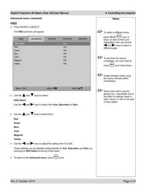 Page 57Rev E October 2014 Page 4.19
Digital Projection M-Vision Cine LED User Manual  4. Controlling the projector
Notes
 To select a different menu, 
press MENU  once or 
twice, so that no items are 
highlighted, then use the the 
 and  keys to select a 
different page.
 To exit from the menus 
completely, you may need to 
press  up to three times.
 Image changes made using 
the menus will take effect 
immediately.
 Some menu items may be 
greyed out - unavailable due to 
the effect of settings made in 
other...