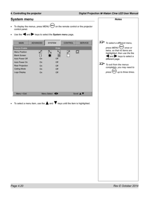 Page 58Page 4.20 Rev E October 2014
4. Controlling the projector Digital Projection M-Vision Cine LED User Manual
System menu
•	To display the menus, press MENU  on the remote control or the projector 
control panel.
•	Use the  and  keys to select the System menu page,
•	To select a menu item, use the  and  keys until the item is highlighted.
Notes
 To select a different menu, 
press MENU  once or 
twice, so that no items are 
highlighted, then use the the 
 and  keys to select a 
different page.
 To exit from...