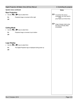 Page 61Rev E October 2014 Page 4.23
Digital Projection M-Vision Cine LED User Manual  4. Controlling the projector
Rear Projection
•	Use the  and  keys to select from:
On   Projected image is reversed, left to right
Off
Ceiling Mode
•	Use the  and  keys to select from:
On   Projected image is reversed, top to bottom
Off
Logo Display
•	Use the  and  keys to select from:
On   The Digital Projection logo is displayed during power up
Off
Notes
 To exit from the menus 
completely, you may need to 
press  up to three...