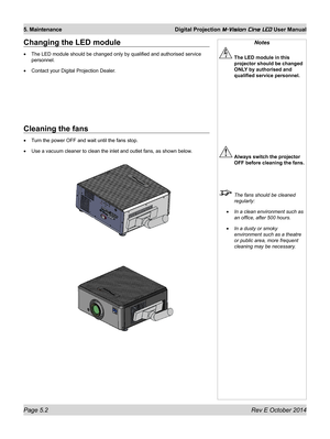 Page 68Page 5.2 Rev E October 2014
5. Maintenance Digital Projection M-Vision Cine LED User Manual
Changing the LED module
•	The LED module should be changed only by qualified and authorised service 
personnel.
•	Contact your Digital Projection Dealer.
Notes
 The LED module in this 
projector should be changed 
ONLY by authorised and 
qualified service personnel.
 Always switch the projector 
OFF before cleaning the fans.
  The fans should be cleaned 
regularly:
•	In a clean environment such as 
an office,...