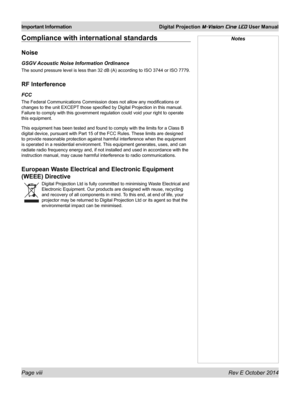 Page 8Page viii Rev E October 2014
Important Information Digital Projection M-Vision Cine LED User Manual
NotesCompliance with international standards
Noise
GSGV Acoustic Noise Information Ordinance
The sound pressure level is less than 32 dB (A) according to ISO 3744 or ISO 7779.
RF Interference
FCC
The Federal Communications Commission does not allow any modifications or 
changes to the unit EXCEPT those specified by Digital Projection in this manual. 
Failure to comply with this government regulation could...