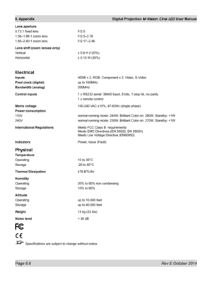 Page 74Page 6.6 Rev E October 2014
6. Appendix Digital Projection M-Vision Cine LED User Manual
Lens aperture
0.73:1 fixed lens F/2.5
1.56–1.86:1 zoom lens F/2.5–2.76
1.85–2.40:1 zoom lens F/2.17–2.46
Lens shift (zoom lenses only)
Vertical ± 0.6 H (120%)
Horizontal ± 0.15 W (30%)
Electrical
Inputs HDMI x 2, RGB, Component x 2, Video, S-Video
Pixel clock (digital) up to 165MHz
Bandwidth (analog) 200MHz
Control inputs  1 x RS232 serial: 38400 baud, 8 bits, 1 stop bit, no parity
  1 x remote control
Mains voltage...