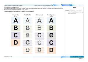 Page 105page 97
Reference Guide
FRAME RATES AND PULLDOWNS EXPLAINED
2:3:3:2 (advanced) pulldown
This method is very similar to the normal pulldown. Unlike the normal pulldown method, the resulting 30 fps video sequence contains only one 
frame containing fields from two different source frames.
The advantage of this method is that it is easier to reverse, if necessa\
ry.
Original film, 
24 fps Field 1 (odd)
Field 2 (even)Resulting video, 
30 fps
Notes
 The projector will use advanced 
pulldown on suitable video...