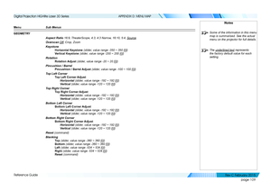 Page 117page 109
Reference Guide
APPENDIX D: MENU MAP
Menu Sub Menus
GEOMETRY
Aspect Ratio 16:9, TheaterScope, 4:3, 4:3 Narrow, 16:10, 5:4, Source
Overscan Off, Crop, Zoom
Keystone
Horizontal Keystone (slider, value range -350 ~ 350 [0])
Vertical Keystone (slider, value range -200 ~ 200 [0])
Rotation
Rotation Adjust (slider, value range -20 ~ 20 [0])
Pincushion / Barrel
Pincushion / Barrel Adjust (slider, value range -100 ~ 100 [0])
Top Left Corner
Top Left Corner Adjust
 Horizontal (slider, value range -192 ~...