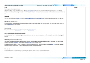 Page 130page 122
Reference Guide
APPENDIX F: GLOSSARY OF TERMS
Crop
Remove part of the projected image.
Alternatively, fit an image into a frame with a different aspect ratio by removing part of the image. The image is resized so that either its 
length or its width equals the length or width of the frame, while the other dimension has moved outside the frame; the excess area is then cut 
out.
Dark time
The time inserted between frames when using 3D active glasses, to avoid ghosting caused by switching time...