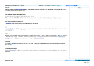Page 131page 123
Reference Guide
APPENDIX F: GLOSSARY OF TERMS
Edge tear
An artifact observed in interlaced video where the screen appears to be split horizontally. Edge tears appear when the video feed is out of 
sync with the refresh rate of the display device.
EDID	(Extended	Display	Identification	Data)
Information stored in the projector that can be read by the source.
EDID is used on the HDMI, DVI and VGA inputs, allowing the source to automatically configure to the optimum display settings.
EDTV	(Enhanced...