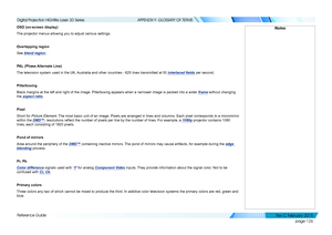 Page 134page 126
Reference Guide
APPENDIX F: GLOSSARY OF TERMS
OSD (on-screen display)
The projector menus allowing you to adjust various settings.
Overlapping region
See blend region.
PAL (Phase Alternate Line)
The television system used in the UK, Australia and other countries - 625 lines transmitted at 50 interlaced fields per second.
Pillarboxing
Black margins at the left and right of the image. Pillarboxing appears w\
hen a narrower image is packed into a wider frame without changing 
the aspect ratio....
