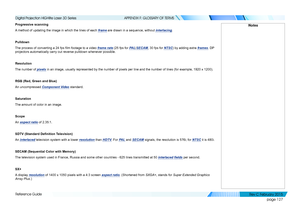 Page 135page 127
Reference Guide
APPENDIX F: GLOSSARY OF TERMS
Progressive scanning
A method of updating the image in which the lines of each frame are drawn in a sequence, without interlacing.
Pulldown
The process of converting a 24 fps film footage to a video frame rate (25 fps for PA L/SECAM, 30 fps for NTSC) by adding extra frames. DP 
projectors automatically carry out reverse pulldown whenever possible.
Resolution
The number of pixels in an image, usually represented by the number of pixels per line and t\...