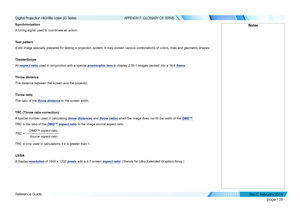 Page 136page 128
Reference Guide
APPENDIX F: GLOSSARY OF TERMS
Synchronization
A timing signal used to coordinate an action.
Test pattern
A still image specially prepared for testing a projection system. It may \
contain various combinations of colors, lines and geometric shapes.
TheaterScope
An aspect ratio used in conjunction with a special anamorphic lens to display 2.35:1 images packed into a 16:9 frame.
Throw distance
The distance between the screen and the projector.
Throw ratio
The ratio of the throw...