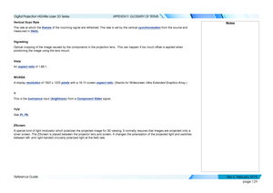 Page 137page 129
Reference Guide
APPENDIX F: GLOSSARY OF TERMS
Vertical Scan Rate
The rate at which the frames of the incoming signal are refreshed. The rate is set by the vertical synchronization from the source and 
measured in Hertz.
Vignetting
Optical cropping of the image caused by the components in the projection\
 lens.  This can happen if too much offset is applied when 
positioning the image using the lens mount.
Vista
An aspect ratio of 1.66:1.
WUXGA
A display resolution of 1920 x 1200 pixels with a...