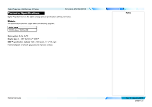 Page 138page 130
Reference Guide
TECHNICAL SPECIFICATIONS
Technical Specifications
Digital Projection reserves the right to change product specifications without prior notice.
Models
The specifications on these pages refer to the following projector:
Series name
HIGHlite Laser WUXGA 3D
Color system: 3-chip DLP®
Display type: 3 x 0.67” DarkChip™ DMD™
DMD™	specification	(native):	1920 x 1200 pixels, +/- 12° tilt angle
Fast transit pixels for smooth grayscale and improved contrast.
Notes
   
Digital Projection...
