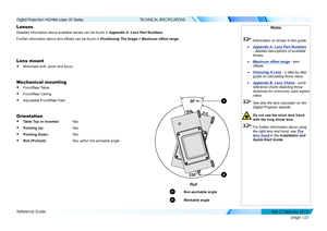 Page 140page 132
Reference Guide
TECHNICAL SPECIFICATIONS
Lenses
Detailed information about available lenses can be found in Appendix A: Lens Part Numbers.
Further information about lens offsets can be found in Positioning The Image > Maximum offset range.
Lens mount
• Motorised shift, zoom and focus.
Mechanical mounting
• Front/Rear Table
• Front/Rear Ceiling
• Adjustable Front/Rear Feet
Orientation
• Table Top or Inverted: Yes 
• Pointing Up:   Ye s
• Pointing Down:  Yes 
• Roll (Portrait):    Yes, within the...