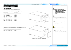 Page 21page 13
Installation and Quick-Start Guide
CHANGING THE LENS
Changing The Lens
The lens hood
There are two types of lens hood, short and long. 
The short lens hood is used with the following lenses:
Throw ratiosPart number
0.77 : 1 fixed lens110-808
1.16 : 1 fixed lens110-809
1.45 - 1.74 : 1 zoom lens110-803
1.74 - 2.17 : 1 zoom lens112-878
2.17 - 2.90 : 1 zoom lens113-852
2.90 - 4.34 : 1 zoom lens110-806
The long lens hood must be used with the following long throw lens:
Throw ratiosPart number
4.34 -...