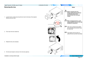 Page 23page 15
Installation and Quick-Start Guide
CHANGING THE LENS
Removing the lens
1. Loosen the four screws securing the lens hood to the body of the project\
or. 
Remove the lens hood.
2. Push down the lens holder tab.
3. Rotate the lens anti-clockwise.
4. Pull the lens forward to remove it from the lens aperture.
Notes
 Before changing the lens, 
always make sure the projector 
is switched off and fully 
disconnected from its power 
supply.
 When changing the lens, avoid 
using excessive force as this may...