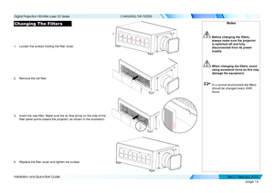 Page 24page 16
Installation and Quick-Start Guide
CHANGING THE FILTERS
Changing The Filters
1. Loosen the screws holding the filter cover.
2. Remove the old filter.
3. Insert the new filter. Make sure the air flow arrow on the side of the 
filter panel points toward the projector, as shown in the illustration.
4. Replace the filter cover and tighten the screws
Notes
	 Before	changing	the	filters,	always make sure the projector 
is switched off and fully 
disconnected from its power 
supply.
	When	changing	the...